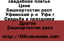 свадебное платье › Цена ­ 500 - Башкортостан респ., Уфимский р-н, Уфа г. Свадьба и праздники » Другое   . Башкортостан респ.